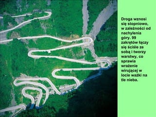 Droga wznosi
się stopniowo,
w zależności od
nachylenia
góry. 99
zakrętów łączy
się ściśle ze
sobą i tworzy
warstwy, co
sprawia
wrażenie
wirującej w
locie ważki na
tle nieba.
 