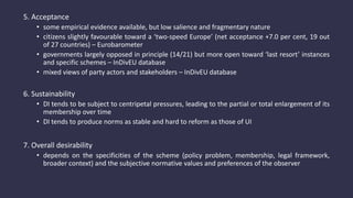 5. Acceptance
• some empirical evidence available, but low salience and fragmentary nature
• citizens slightly favourable toward a ‘two-speed Europe’ (net acceptance +7.0 per cent, 19 out
of 27 countries) – Eurobarometer
• governments largely opposed in principle (14/21) but more open toward ‘last resort’ instances
and specific schemes – InDivEU database
• mixed views of party actors and stakeholders – InDivEU database
6. Sustainability
• DI tends to be subject to centripetal pressures, leading to the partial or total enlargement of its
membership over time
• DI tends to produce norms as stable and hard to reform as those of UI
7. Overall desirability
• depends on the specificities of the scheme (policy problem, membership, legal framework,
broader context) and the subjective normative values and preferences of the observer
 