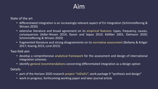 Aim
State of the art
• differentiated integration is an increasingly relevant aspect of EU integration (Schimmelfennig &
Winzen 2020)
• extensive literature and broad agreement on its empirical features: types, frequency, causes,
consequences (Adler-Nissen 2014; Dyson and Sepos 2010; Kölliker 2001; Sielmann 2020;
Schimmelfennig & Winzen 2020)
• fragmented literature and strong disagreements on its normative assessment (Bellamy & Kröger
2017; Koenig 2015; Lord 2015)
Two-fold aim
• develop a comprehensive analytical framework for the assessment and design of international
integration schemes
• identify general recommendations concerning differentiated integration as a design option
Details
• part of the Horizon 2020 research project “InDivEU”, work package 9 “synthesis and design”
• work-in-progress, forthcoming working paper and later journal article
 