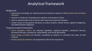 Analytical framework
Background
• assessment and design are rational practical endeavours based on both positive and normative
elements
• need for a simple yet comprehensive selection of evaluation criteria
• need to operationalize each criterion with value-free empirical indicators
• critical review of the general literature on policy analysis, ethical theory, regional integration,
and differentiated integration
Proposed analytical framework
• seven evaluative criteria are retained: feasibility, expected benefits, substantial fairness,
procedural fairness, acceptance, sustainability, and overall desirability
• seven design principles are derived, mandating to satisfice or maximize the value of each
criterion
• twenty empirical indicators are proposed to inform the assessment
 