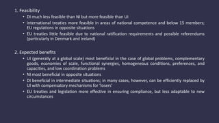 1. Feasibility
• DI much less feasible than NI but more feasible than UI
• international treaties more feasible in areas of national competence and below 15 members;
EU regulations in opposite situations
• EU treaties little feasible due to national ratification requirements and possible referendums
(particularly in Denmark and Ireland)
2. Expected benefits
• UI (generally at a global scale) most beneficial in the case of global problems, complementary
goods, economies of scale, functional synergies, homogeneous conditions, preferences, and
capacities, and low coordination problems
• NI most beneficial in opposite situations
• DI beneficial in intermediate situations; in many cases, however, can be efficiently replaced by
UI with compensatory mechanisms for ‘losers’
• EU treaties and legislation more effective in ensuring compliance, but less adaptable to new
circumstances
 