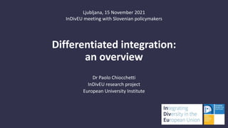 Differentiated integration:
an overview
Dr Paolo Chiocchetti
InDivEU research project
European University Institute
Ljubljana, 15 November 2021
InDivEU meeting with Slovenian policymakers
 