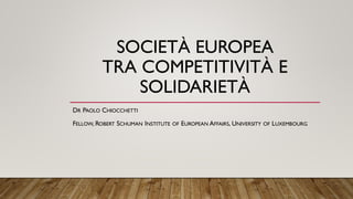 SOCIETÀ EUROPEA
TRA COMPETITIVITÀ E
SOLIDARIETÀ
DR PAOLO CHIOCCHETTI
FELLOW, ROBERT SCHUMAN INSTITUTE OF EUROPEAN AFFAIRS, UNIVERSITY OF LUXEMBOURG
 