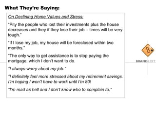 What They’re Saying: On Declining Home Values and Stress: “ Pity the people who lost their investments plus the house decreases and they if they lose their job – times will be very tough.” “ If I lose my job, my house will be foreclosed within two months.” “ The only way to get assistance is to stop paying the mortgage, which I don’t want to do. “ I always worry about my job.” “ I definitely feel more stressed about my retirement savings. I’m hoping I won’t have to work until I’m 80! “ I’m mad as hell and I don’t know who to complain to.” 