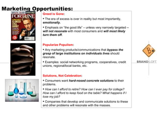 Marketing Opportunities: Greed is Gone :  The era of excess is over in reality but most importantly,  emotionally.  Emphasis on “the good life” – unless very narrowly targeted --  will not resonate  with most consumers and  will most likely turn them off. Popularize Populism :  Any marketing products/communications that  bypass the grasp of large institutions on individuals lives  should resonate.  Examples: social networking programs, cooperatives, credit unions, regional/local banks, etc. Solutions, Not Celebration :  Consumers want  hard-nosed concrete solutions  to their problems.  How can I afford to retire? How can I ever pay for college? How can I afford to keep food on the table? What happens if I lose my job?   Companies that develop and communicate solutions to these and other problems will resonate with the masses. 