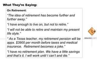 What They’re Saying: On Retirement: “ The idea of retirement has become further and further away.” “ I have enough to live on, but not to retire.” “ I will not be able to retire and maintain my present life style.” “  As a Texas teacher, my retirement pension will be appx. $3900 per month before taxes and medical insurance.  Retirement becomes a joke.” “ I have no retirement plan. We have a little savings and that’s it. I will work until I can’t and die.”   