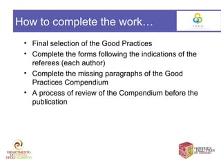 How to complete the work…
 • Final selection of the Good Practices
 • Complete the forms following the indications of the
   referees (each author)
 • Complete the missing paragraphs of the Good
   Practices Compendium
 • A process of review of the Compendium before the
   publication
 