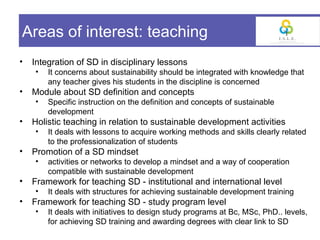 Areas of interest: teaching
•   Integration of SD in disciplinary lessons
    •   It concerns about sustainability should be integrated with knowledge that
        any teacher gives his students in the discipline is concerned
•   Module about SD definition and concepts
    •   Specific instruction on the definition and concepts of sustainable
        development
•   Holistic teaching in relation to sustainable development activities
    •   It deals with lessons to acquire working methods and skills clearly related
        to the professionalization of students
•   Promotion of a SD mindset
    •   activities or networks to develop a mindset and a way of cooperation
        compatible with sustainable development
•   Framework for teaching SD - institutional and international level
    •   It deals with structures for achieving sustainable development training
•   Framework for teaching SD - study program level
    •   It deals with initiatives to design study programs at Bc, MSc, PhD.. levels,
        for achieving SD training and awarding degrees with clear link to SD
 
