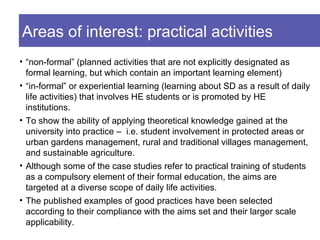 Areas of interest: practical activities
• “non-formal” (planned activities that are not explicitly designated as
  formal learning, but which contain an important learning element)
• “in-formal” or experiential learning (learning about SD as a result of daily
  life activities) that involves HE students or is promoted by HE
  institutions.
• To show the ability of applying theoretical knowledge gained at the
  university into practice – i.e. student involvement in protected areas or
  urban gardens management, rural and traditional villages management,
  and sustainable agriculture.
• Although some of the case studies refer to practical training of students
  as a compulsory element of their formal education, the aims are
  targeted at a diverse scope of daily life activities.
• The published examples of good practices have been selected
  according to their compliance with the aims set and their larger scale
  applicability.
 