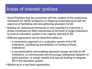 Areas of interest: policies
• Good Practices that are concerned with the creation of the institutional
  framework for HESD at National or Regional Authorities level with the
  objective of facilitating and strengthening education for SD
• Building an institutional framework is very important to overcome a
  phase constituted by ESD experiences at the level of single institutions,
  to build an education system in his majority oriented to SD.
• Different approaches can be described either as:
     • a compulsory approach (i.e. evaluation system of the HE
       institutions, conditioning accreditation or funding of these
       institutions)
     • a non-prescriptive and enabling approach (supply services to HE
       institutions, to communicate and encourage widespread adoption of
       good practices, to assign awards and special funding to integrate
       SD in the education system.
• Bottom-up or a top-down approaches
 