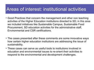 Areas of interest: institutional activities
• Good Practices that concern the management and other non teaching
  activities of the Higher Education institutions directed to SD; in this area
  we included initiatives like Sustainable Campus, Sustainable Food
  Procurement, SD education activities for the administrative staff,
  Environmental and CSR certifications.

• The cases presented after these comments are some innovative ways
  how certain higher education institutions are addressing the issue of
  sustainability.
• These cases can serve as useful tools to institutions involved in
  education and environmental issues to re-orient their activities to
  respond to the environmental and development challenges.
 