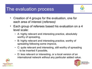 The evaluation process
 • Creation of 4 groups for the evaluation, one for
   each area of interest (referees)
 • Each group of referees based his evaluation on a 4
   level scale:
    – A: highly relevant and interesting practice, absolutely
      worthy of spreading,
    – B: highly relevant and interesting practice, worthy of
      spreading following some improve,
    – C: quite relevant and interesting, still worthy of spreading
      – to be inserted if possible,
    – D: less relevant or interesting, or a local version of an
      international network without any particular added value.
 