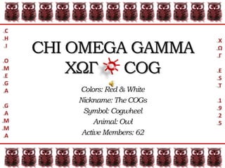 C H I O M E G A G A M M A CHI OMEGA GAMMA ΧΩΓ     COG Χ Ω Γ E S T 1 9 2 5 Colors: Red & White Nickname: The COGs Symbol: Cogwheel Animal: Owl Active Members: 62 