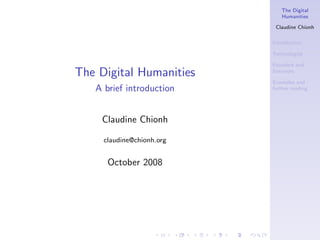 The Digital
                              Humanities

                            Claudine Chionh

                           Introduction

                           Technologies

                           Founders and
The Digital Humanities     Survivors

                           Examples and
   A brief introduction    further reading




    Claudine Chionh

     claudine@chionh.org


      October 2008
 