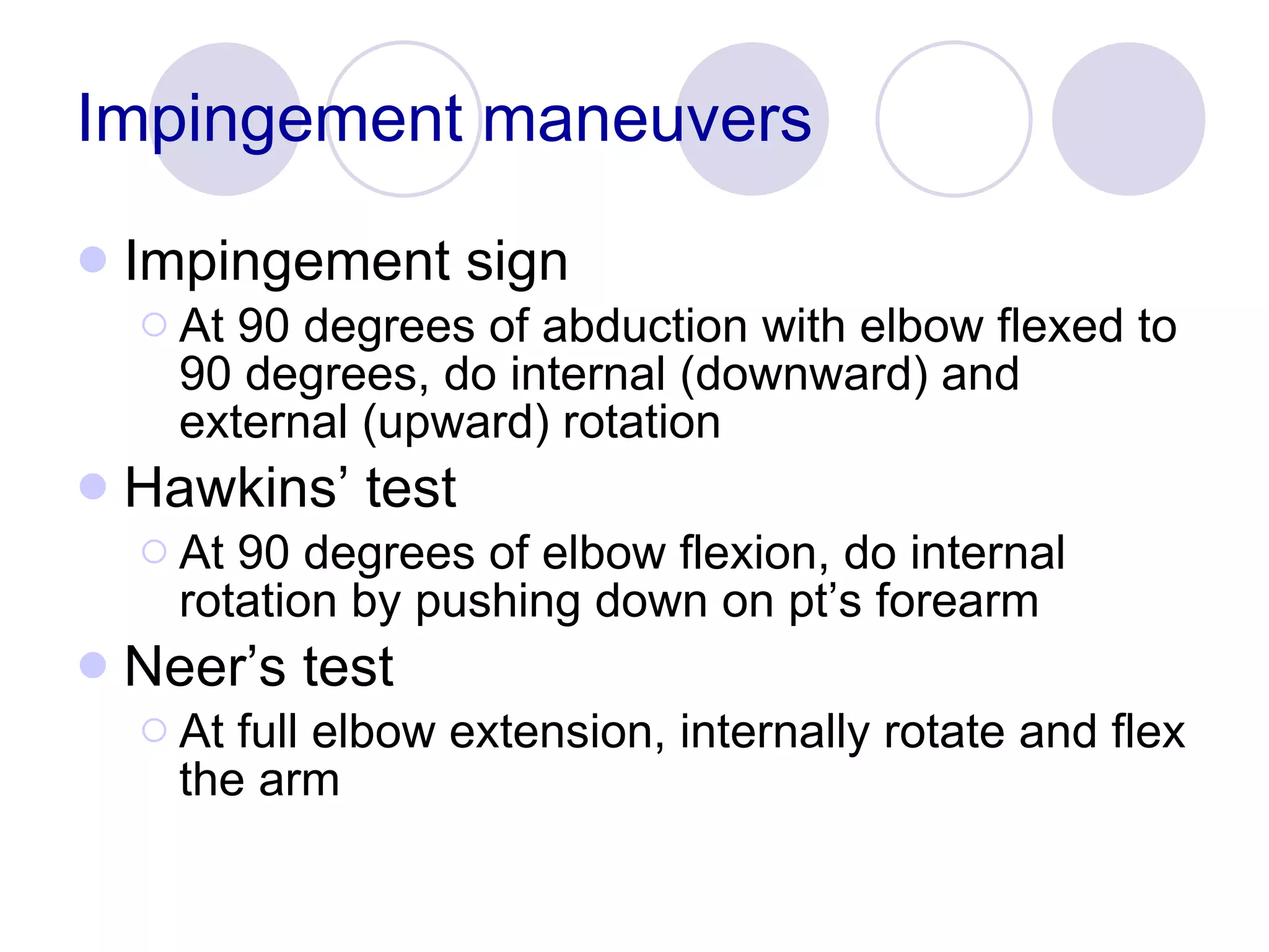 Impingement maneuvers Impingement sign At 90 degrees of abduction with elbow flexed to 90 degrees, do internal (downward) and external (upward) rotation Hawkins’ test At 90 degrees of elbow flexion, do internal rotation by pushing down on pt’s forearm Neer’s test At full elbow extension, internally rotate and flex the arm 