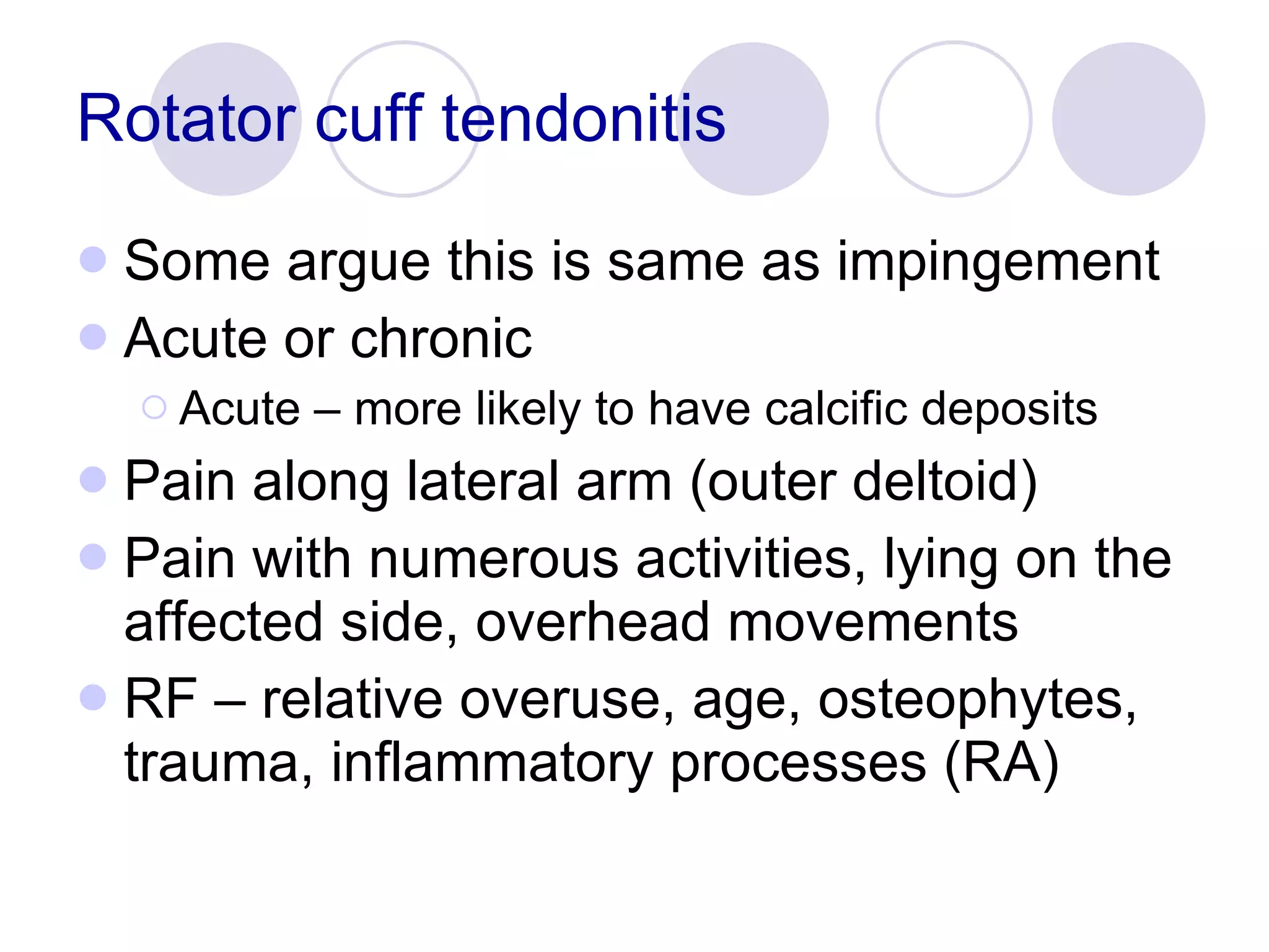 Rotator cuff tendonitis Some argue this is same as impingement Acute or chronic Acute – more likely to have calcific deposits Pain along lateral arm (outer deltoid) Pain with numerous activities, lying on the affected side, overhead movements RF – relative overuse, age, osteophytes, trauma, inflammatory processes (RA) 