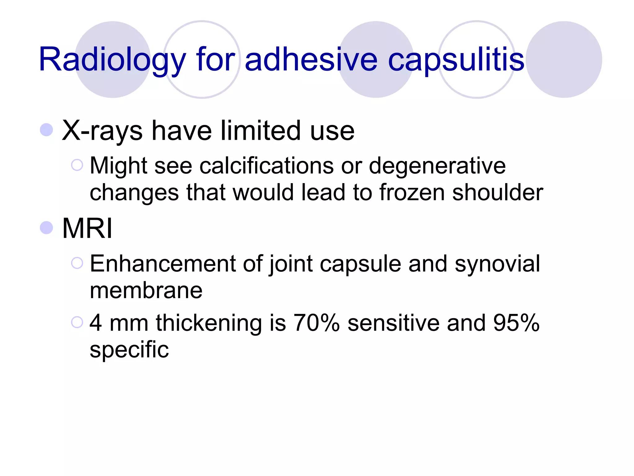 Radiology for adhesive capsulitis X-rays have limited use Might see calcifications or degenerative changes that would lead to frozen shoulder MRI Enhancement of joint capsule and synovial membrane 4 mm thickening is 70% sensitive and 95% specific 