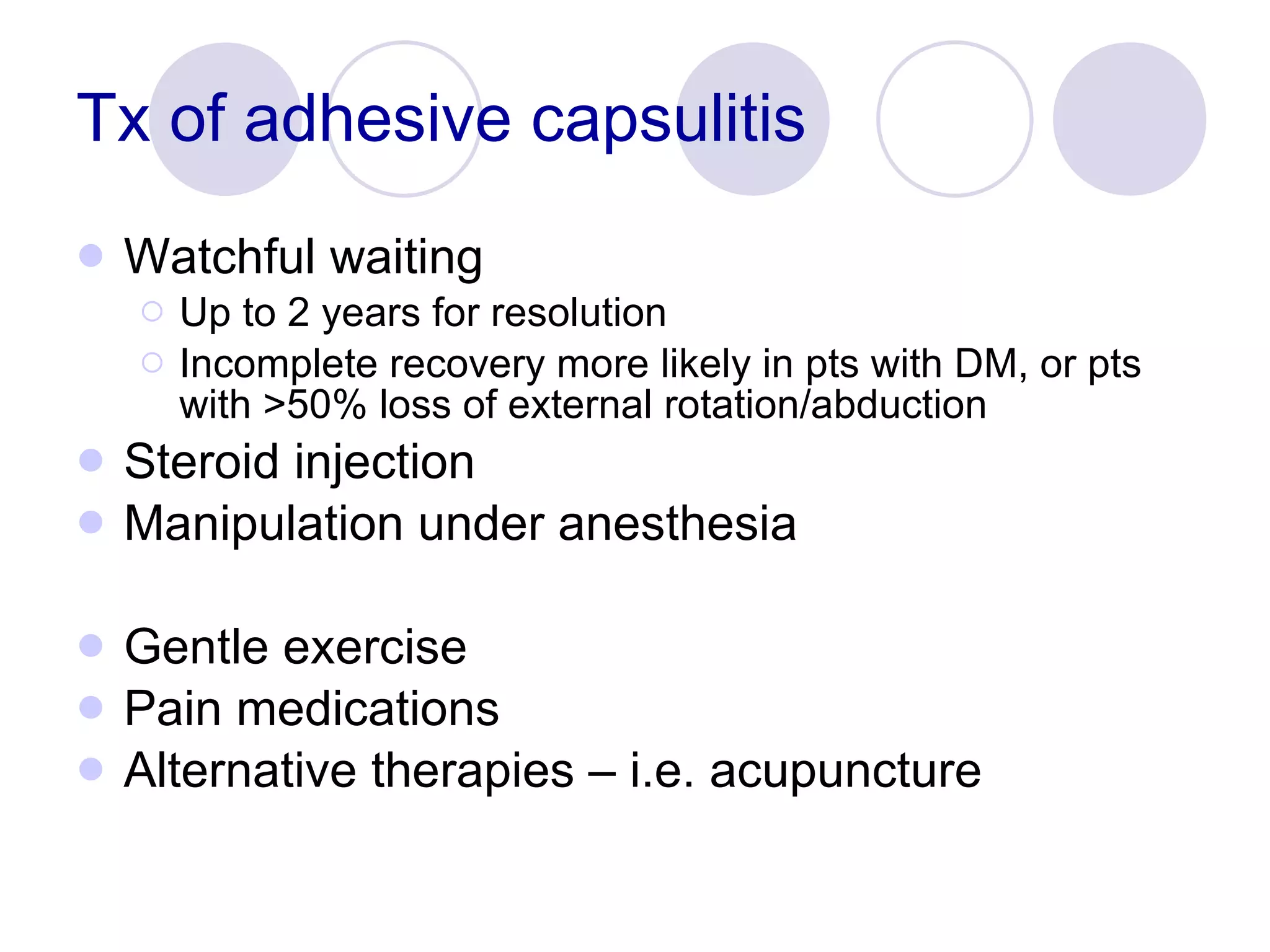 Tx of adhesive capsulitis Watchful waiting Up to 2 years for resolution Incomplete recovery more likely in pts with DM, or pts with >50% loss of external rotation/abduction Steroid injection Manipulation under anesthesia Gentle exercise Pain medications Alternative therapies – i.e. acupuncture 
