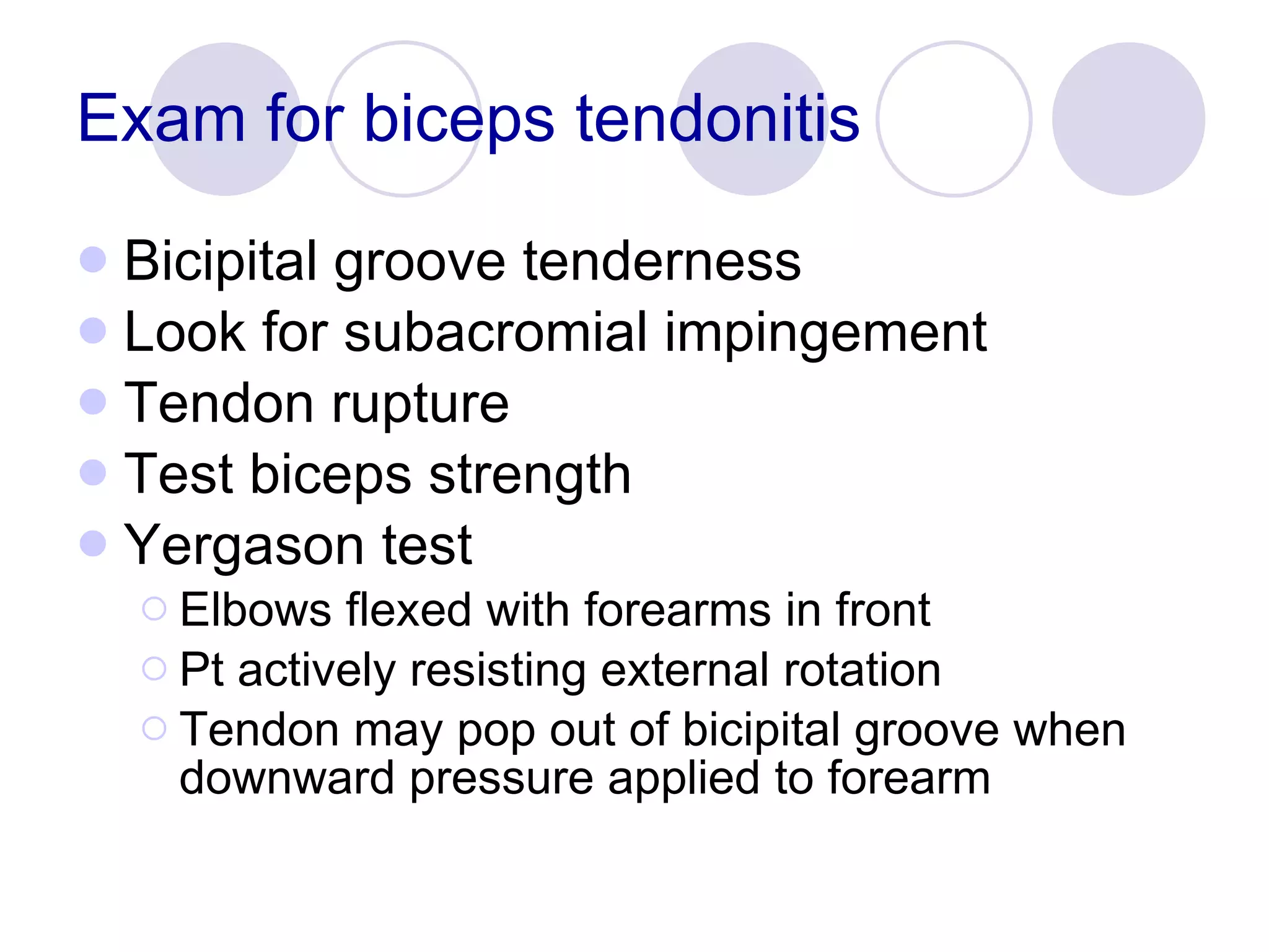 Exam for biceps tendonitis Bicipital groove tenderness Look for subacromial impingement Tendon rupture Test biceps strength Yergason test Elbows flexed with forearms in front Pt actively resisting external rotation Tendon may pop out of bicipital groove when downward pressure applied to forearm 