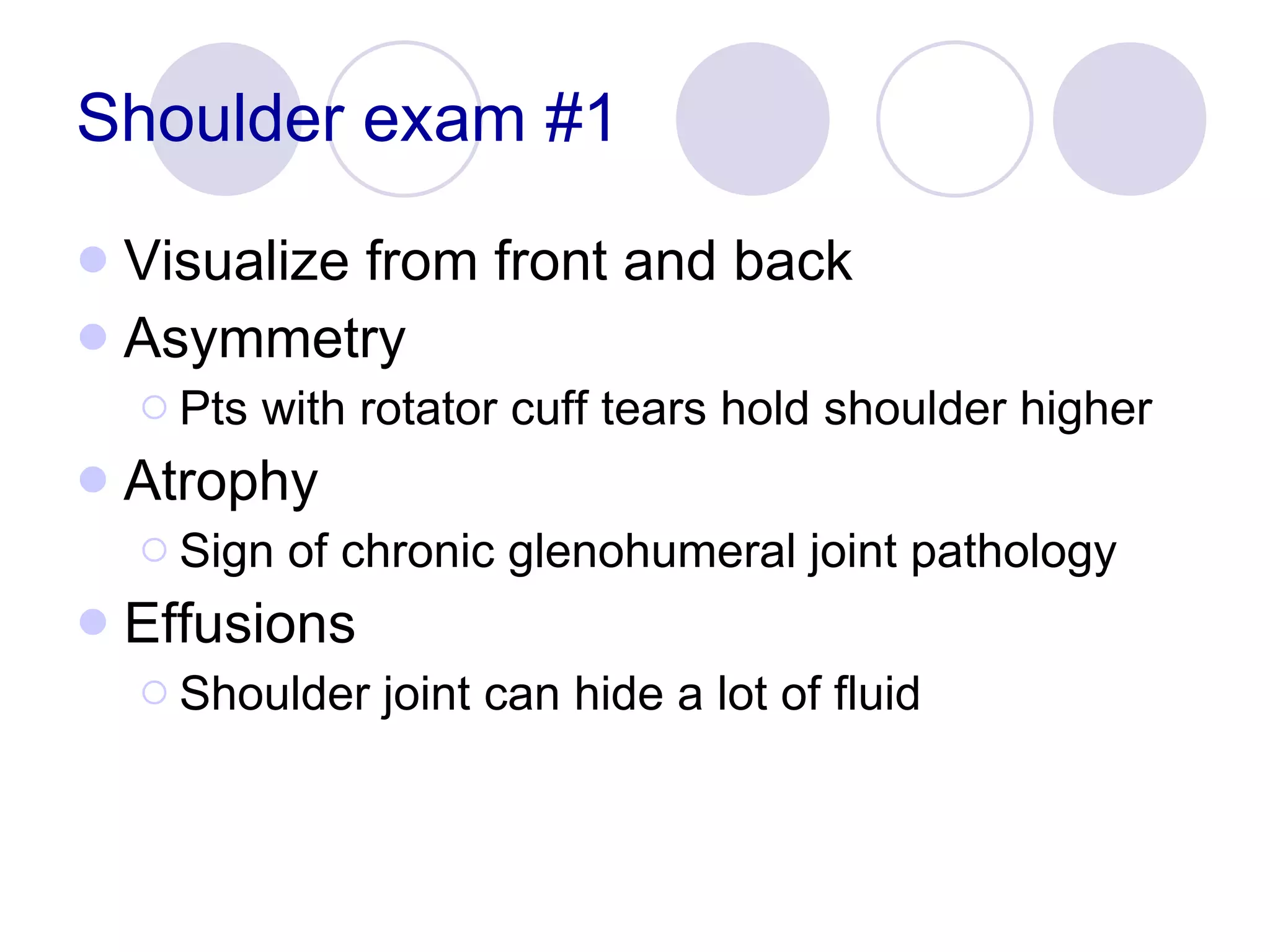 Shoulder exam #1 Visualize from front and back Asymmetry Pts with rotator cuff tears hold shoulder higher Atrophy Sign of chronic glenohumeral joint pathology Effusions Shoulder joint can hide a lot of fluid 