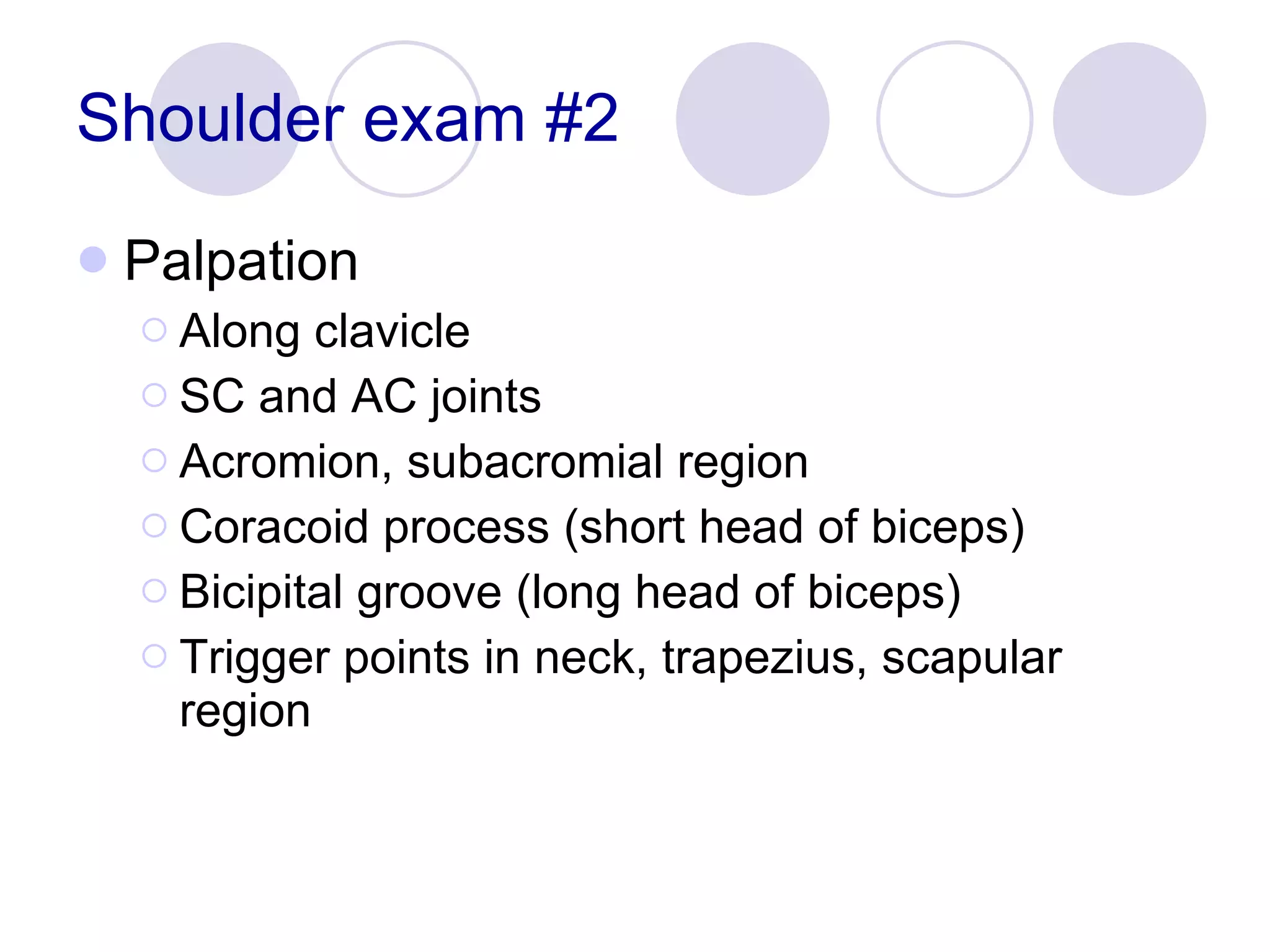 Shoulder exam #2 Palpation Along clavicle SC and AC joints Acromion, subacromial region Coracoid process (short head of biceps) Bicipital groove (long head of biceps) Trigger points in neck, trapezius, scapular region 