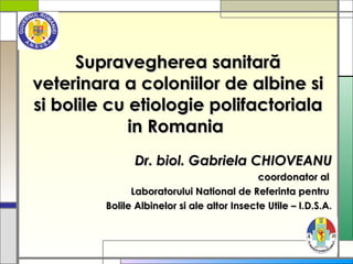 Supravegherea sanitară veterinara a coloniilor de albine si  si bolile cu etiologie polifactoriala  in Romania   Dr. biol. Gabriela CHIOVEANU coordonator al  Laboratorului National de Referinta pentru  Bolile Albinelor si ale altor Insecte Utile – I.D.S.A . 