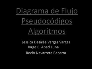 Diagrama de Flujo
 Pseudocódigos
   Algoritmos
 Jessica Desirée Vargas Vargas
    Jorge E. Abad Luna
   Rocío Navarrete Becerra
 