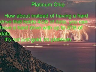 Platinum Chip

  How about instead of having a hard
drive that holds 4GB of data, you can
have a hard drive with up to 3TB of
data.
  It's not just gold, its platinum.
 