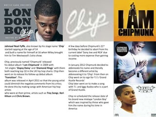 Jahmaal Noel Fyffe, also known by his stage name ‘Chip’     A few days before Chipmunk’s 21st
started rapping at the age of 14                            birthday he decided to abort from his
 and built a name for himself at 16 when Wiley brought      current label ‘Sony Jive and RCA’ due
him to Tim Westwood’s 1xtra show.                           to costing more expense than gaining
                                                            income.
Chip, previously named ‘Chipmunk’ released
his debut album ‘I am Chipmunk’ in 2009 with                In January 2012 Chipmunk decided to
 hit singles ‘Oopsy Daisy’ and ‘Diamond Rings’ with them    abbreviate his name and literally
both reaching top 10 in the UK hip hop charts. Chip then    become a different artist by
went on to release his follow-up debut album                abbreviating it to ‘Chip’. From then on
‘Transition’. This                                          Chip went on to sign for T.I.’s ‘Grand
album was released in April 2011 so that the young artist   Hustle Records’
could diminish the negative comments from his critics.      Chip later went on to make a song
He done this by making songs with American hip hop          with T.I. and Iggy Azalea who is a part
artists                                                     of Grand Hustle.
who were at their prime, artists such as Trey Songz, Keri
Hilson and Chris Brown.                                     Chip re-scheduled the release date of
                                                            his brand new mixtape ‘London Boy’
                                                            which was inspired by those who gave
                                                            him the name during his time in
                                                            America
 