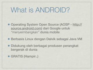 What is ANDROID?
Operating System Open Source (AOSP - http://
source.android.com) dari Google untuk
“menyeimbangkan” dunia mobile

Berbasis Linux dengan Dalvik sebagai Java VM

Didukung oleh berbagai produsen perangkat
bergerak di dunia

GRATIS (Hampir..)
 