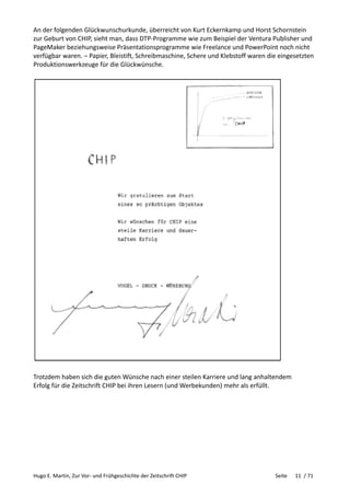 Hugo E. Martin, Zur Vor- und Frühgeschichte der Zeitschrift CHIP Seite 11 / 71
An der folgenden Glückwunschurkunde, überreicht von Kurt Eckernkamp und Horst Schornstein
zur Geburt von CHIP, sieht man, dass DTP-Programme wie zum Beispiel der Ventura Publisher und
PageMaker beziehungsweise Präsentationsprogramme wie Freelance und PowerPoint noch nicht
verfügbar waren. – Papier, Bleistift, Schreibmaschine, Schere und Klebstoff waren die eingesetzten
Produktionswerkzeuge für die Glückwünsche.
Trotzdem haben sich die guten Wünsche nach einer steilen Karriere und lang anhaltendem
Erfolg für die Zeitschrift CHIP bei ihren Lesern (und Werbekunden) mehr als erfüllt.
 