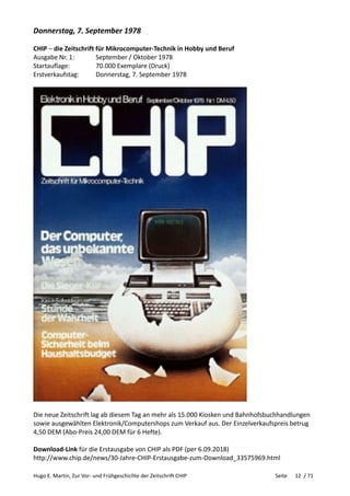 Hugo E. Martin, Zur Vor- und Frühgeschichte der Zeitschrift CHIP Seite 12 / 71
Donnerstag, 7. September 1978
CHIP – die Zeitschrift für Mikrocomputer-Technik in Hobby und Beruf
Ausgabe Nr. 1: September / Oktober 1978
Startauflage: 70.000 Exemplare (Druck)
Erstverkaufstag: Donnerstag, 7. September 1978
Die neue Zeitschrift lag ab diesem Tag an mehr als 15.000 Kiosken und Bahnhofsbuchhandlungen
sowie ausgewählten Elektronik/Computershops zum Verkauf aus. Der Einzelverkaufspreis betrug
4,50 DEM (Abo-Preis 24,00 DEM für 6 Hefte).
Download-Link für die Erstausgabe von CHIP als PDF (per 6.09.2018)
http://www.chip.de/news/30-Jahre-CHIP-Erstausgabe-zum-Download_33575969.html
 