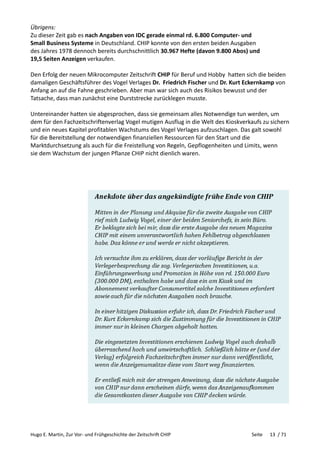 Hugo E. Martin, Zur Vor- und Frühgeschichte der Zeitschrift CHIP Seite 13 / 71
Übrigens:
Zu dieser Zeit gab es nach Angaben von IDC gerade einmal rd. 6.800 Computer- und
Small Business Systeme in Deutschland. CHIP konnte von den ersten beiden Ausgaben
des Jahres 1978 dennoch bereits durchschnittlich 30.967 Hefte (davon 9.800 Abos) und
19,5 Seiten Anzeigen verkaufen.
Den Erfolg der neuen Mikrocomputer Zeitschrift CHIP für Beruf und Hobby hatten sich die beiden
damaligen Geschäftsführer des Vogel Verlages Dr. Friedrich Fischer und Dr. Kurt Eckernkamp von
Anfang an auf die Fahne geschrieben. Aber man war sich auch des Risikos bewusst und der
Tatsache, dass man zunächst eine Durststrecke zurücklegen musste.
Untereinander hatten sie abgesprochen, dass sie gemeinsam alles Notwendige tun werden, um
dem für den Fachzeitschriftenverlag Vogel mutigen Ausflug in die Welt des Kioskverkaufs zu sichern
und ein neues Kapitel profitablen Wachstums des Vogel Verlages aufzuschlagen. Das galt sowohl
für die Bereitstellung der notwendigen finanziellen Ressourcen für den Start und die
Marktdurchsetzung als auch für die Freistellung von Regeln, Gepflogenheiten und Limits, wenn
sie dem Wachstum der jungen Pflanze CHIP nicht dienlich waren.
 