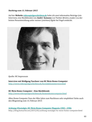 Nachtrag vom 11. Februar 2015
Auf der Website videospielgeschichten.de habe ich zwei informative Beiträge (ein
Interview, eine Rückblende) von André Eymann [ on Twitter @retro_reader ] zu der
letzten Neuentwicklung unter meiner (zweiten) Ägide bei Vogel entdeckt.
Quelle: HC Impressum
Interview mit Wolfgang Taschner von HC Mein Home-Computer
http://www.videospielgeschichten.de/hcredaktioninterview.html
HC Mein Home-Computer - Eine Rückblende
http://www.videospielgeschichten.de/hcmeinhomecomputer.html
Allen Home Computer Fans der 80er Jahre zum Nachlesen sehr empfohlen! Siehe auch
den Blogeintrag vom 13. Februar 2015
Achtung #Nostalgie: HC Mein Home-Computer Magazin 1983 - 1986
http://blog.hemartin.net/2015/02/achtung-nostalgie-hc-mein-home-computer.html
63
 
