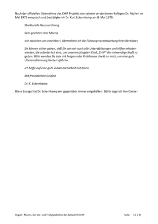 Hugo E. Martin, Zur Vor- und Frühgeschichte der Zeitschrift CHIP Seite 16 / 71
Nach der offiziellen Übernahme des CHIP Projekts von seinem verstorbenen Kollegen Dr. Fischer im
Mai 1979 versprach und bestätigte mir Dr. Kurt Eckernkamp am 8. Mai 1979:
Strukturelle Neuzuordnung
Sehr geehrter Herr Martin,
wie zwischen uns vereinbart, übernehme ich die Führungsverantwortung Ihres Bereiches.
Sie können sicher gehen, daß Sie von mir auch alle Unterstützungen und Hilfen erhalten
werden, die erforderlich sind, um unserem jüngsten Kind „CHIP“ die notwendige Kraft zu
geben. Bitte wenden Sie sich mit Fragen oder Problemen direkt an mich, um eine gute
Übereinstimmung herbeizuführen.
Ich hoffe auf eine gute Zusammenarbeit mit Ihnen.
Mit freundlichen Grüßen
Dr. K. Eckernkamp
Diese Zusage hat Dr. Eckernkamp mir gegenüber immer eingehalten. Dafür sage ich ihm Danke!
 