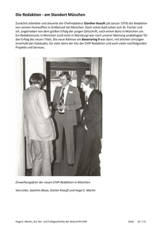 Hugo E. Martin, Zur Vor- und Frühgeschichte der Zeitschrift CHIP Seite 19 / 71
Die Redaktion - am Standort München
Zunächst arbeitete und steuerte der Chefredakteur Günther Knauft (ab Januar 1979) die Redaktion
von seinem Homeoffice in Gröbenzell bei München. Doch schon bald sahen sich Dr. Fischer und
ich, angetrieben von dem großen Erfolg der jungen Zeitschrift, nach einem Büro in München um.
Ein Redaktionssitz in München (und nicht in Würzburg) war nach unserer Meinung unabdingbar für
den Erfolg des neuen Titels. Die neue Adresse am Bavariaring 9 war dann, mit etlichen Umzügen
innerhalb des Gebäudes, für viele Jahre der Sitz der CHIP Redaktion und auch vieler nachfolgenden
Projekte und Services.
Einweihungsfeier der neuen CHIP-Redaktion in München.
Von Links: Joachim Bloos, Günter Knauft und Hugo E. Martin
 
