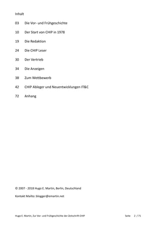 Hugo E. Martin, Zur Vor- und Frühgeschichte der Zeitschrift CHIP Seite 2 / 71
Inhalt
03 Die Vor- und Frühgeschichte
10 Der Start von CHIP in 1978
19 Die Redaktion
24 Die CHIP Leser
30 Der Vertrieb
34 Die Anzeigen
38 Zum Wettbewerb
42 CHIP Ableger und Neuentwicklungen IT&C
72 Anhang
© 2007 - 2018 Hugo E. Martin, Berlin, Deutschland
Kontakt Mailto: blogger@emartin.net
 