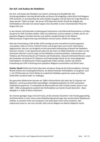 Hugo E. Martin, Zur Vor- und Frühgeschichte der Zeitschrift CHIP Seite 20 / 71
Der Auf- und Ausbau der Redaktion
Der Auf- und Ausbau der Redaktion war extrem schwierig und oft gefährdet. Der
Gründungsredakteur Henning Wriedt wollte auf keinen Fall endgültig zu dem Nicht-Profi Magazin
CHIP wechseln. Er verantwortete die ersten beiden Ausgaben und war dann für einige Monate so
etwas wie der "Editor-at-large". Ab Januar 1979 übernahm Günter Knauft die Aufgabe des
Chefredakteurs (fiel aber kurz darauf wegen eines Skiunfalls in einer entscheidenden Phase für
längere Zeit aus).
Es war damals nicht besonders schwierig gute Fachautoren und erfahrende Buchautoren zu finden,
die gerne für CHIP schreiben wollten. Aber Journalistinnen und Journalisten zu finden, die für ein
populäres Magazin schreiben konnten und wollten und gleichzeitig mit der Materie
Mikrocomputer, Programmierung und Software vertraut waren, fanden wir lange nicht.
Nach der Entscheidung, CHIP ab Mai 1979 vorzeitig auf eine monatliche Erscheinungsweise
umzustellen, hatte ich mit Dr. Friedrich Fischer und ab April dann auch mit Dr. Eckernkamp
abgesprochen, dass wir uns dringend um eine personelle Aufstockung im Bereich der Redaktion
kümmern müssen. In der Zwischenzeit sollte sich das Team um Ralph Schlehofer vor allem um die
Aufmacher kümmern und ich enger mit der Redaktion zusammenarbeiten, insbesondere was
Titelstory, die Themenverkaufe auf Titelseite und Inhaltsseiten, relevante Aufmacherthemen, sowie
das Einwerben von Autoren für Software und Anwendungen betraf, bis wir einen geeigneten
Chefredakteur mit Blattmacher-Erfahrung gefunden haben würden, welcher die weitere
Entwicklung von CHIP in Richtung eines populären Magazins vorantreiben und führen kann.
Günther Weeth (Elektronik Praxis) übernahm ab diesem Zeitpunkt die Schlussredaktion, Henning
Wriedt erklärte sich vorübergehend bereit, als stellvertretender Chefredakteur zu fungieren. Zum
1. Juli 1979 konnten wir Ulrich Rohde als zusätzlichen Redakteur gewinnen sowie auch Peter
Stuhlmüller (zunächst leider nur halbtags).
Den gesuchten Blattmacher konnten wir 1980 in Richard Kerler (bis dahin bei G+J Spanien mit
Mädchen- und Frauenzeitschriften beschäftigt) als Redaktionsdirektor für CHIP und weitere
Publikationen gewinnen. Er entwickelte die Mannschaft von CHIP zunächst weiter, bevor er von
1982 - 1983 vorübergehend zusätzlich die Chefredaktion von Günter Knauft übernahm. Diese
übergab er in 1983 an Reiner Korbmann.
Vor meinem geistigen Auge sind noch heute, all die entsetzen Gesichter in der Runde gegenwärtig,
als Richard Kerler in einer seiner ersten Redaktionsbesprechungen den versammelten Redakteuren
erklärte, er verstehe nichts von Computern und wolle davon auch nichts verstehen, aber
andererseits wisse er, wie man schreibt, titelt und ein Magazin am Markt erfolgreich macht.
 