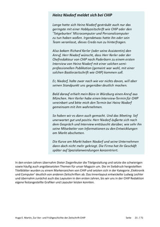 Hugo E. Martin, Zur Vor- und Frühgeschichte der Zeitschrift CHIP Seite 21 / 71
In den ersten Jahren übernahm Dieter Ziegenfeuter die Titelgestaltung und setzte die schwierigen
sowie häufig auch angstbesetzten Themen für unser Magazin um. Die im Siebdruck hergestellten
Titelblätter wurden zu einem Markenzeichen von CHIP und setzten sich in der Kategorie ‚Elektronik
und Computer‘ deutlich von anderen Zeitschriften ab. Das Innenlayout entwickelte Ludwig Lechler
und übernahm zunächst auch das Layouten in den ersten Jahren, bis wir uns in der CHIP Redaktion
eigene festangestellte Grafiker und Layouter leisten konnten.
 