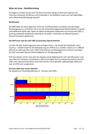 Hugo E. Martin, Zur Vor- und Frühgeschichte der Zeitschrift CHIP Seite 25 / 71
Nahe am Leser - Marktforschung
Von Beginn an hatten wir bei CHIP auf einen intensiven Dialog mit den Lesern gesetzt, auf
intensiven Austausch auf Messen und Einladungen in die Redaktion sowie auch auf regelmäßige
Leser-/Abonnentenbefragungen gesetzt.
Marktanteile
Ab 1980 haben wir damit begonnen Volumina und Marktanteile zu schätzen und abzufragen
beziehungsweise zu verifizieren. Da es von der Unternehmungsberatung Diebold damals nur grobe
und indifferente Zahlen gab, haben wir eigene Schätzzahlen aufbereitet und sind ab etwa 1981 zu
einem grundsätzlich akzeptierten Ranking der Hersteller / Vertreiber von Mikrocomputern /
Personal Computern gekommen.
Die CHIP Leser nach der LASI 1981 (Leseranalyse Special Interest)
Um über die Abo- beziehungsweise Leserumfragen hinaus – die Anzahl der Kioskkäufer nahm
rasant zu – validiert Daten für die Mediaplanung von CHIP & Co zu erhalten, haben wir in 1980 die
LASI mit ins Leben gerufen und in 1981 Unternehmen und Mediaagenturen erstmals Leserdaten
für CHIP und andere Special Interest Magazine zur Verfügung gestellt.
CHIP war damals und für viele Jahre der Zugang und die Begleitung für sehr viele Menschen in die
neue Welt der Computer und Software in Beruf und Hobby. Auch aus diesem Grunde hat die LASI
1981 schon überdurchschnittlich viele Unternehmer, Führungskräfte, Selbstständige, Mediziner
usw. als CHIP-Leser ausgewiesen.
83 % der CHIP Leser waren männlich
(im Vergleich zur Gesamtbevölkerung 14 - 59 Jahre, LASI 1981)
 