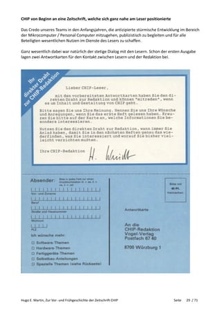 Hugo E. Martin, Zur Vor- und Frühgeschichte der Zeitschrift CHIP Seite 29 / 71
CHIP von Beginn an eine Zeitschrift, welche sich ganz nahe am Leser positionierte
Das Credo unseres Teams in den Anfangsjahren, die antizipierte stürmische Entwicklung im Bereich
der Mikrocomputer / Personal Computer mitzugehen, publizistisch zu begleiten und für alle
Beteiligten wesentlichen Nutzen im Dienste des Lesers zu schaffen.
Ganz wesentlich dabei war natürlich der stetige Dialog mit den Lesern. Schon der ersten Ausgabe
lagen zwei Antwortkarten für den Kontakt zwischen Lesern und der Redaktion bei.
 
