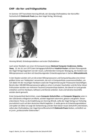 Hugo E. Martin, Zur Vor- und Frühgeschichte der Zeitschrift CHIP Seite 3 / 71
CHIP - die Vor- und Frühgeschichte
Im Sommer 1977 berichtete Henning Wriedt, der damalige Chefredakteur der Kennziffer-
Fachzeitschrift Elektronik Praxis (aus dem Vogel Verlag, Würzburg),
Henning Wriedt, Gründungsredakteur und erster Chefredakteur
nach seiner Rückkehr von einer US-Computermesse (National Computer Conference, Dallas,
Texas, 13. bis 16. Juni 1977) dem Verlagsgeschäftsführer Friedrich Fischer und dem Planungsstab
des Vogel Verlags begeistert von der neuen, aufstrebenden Computer-Bewegung, der Existenz von
Mikroprozessoren und dem sich beschleunigenden Entwicklungstempo in Sachen Mikroelektronik.
In den Staaten würden sich um die ersten Mikroprozessoren und Computerbausätze eine immer
größere Schar von 'Hobbyisten' versammeln, die sich in Computerklubs zusammenschließen, um
sich dabei mit der neuartigen Hardware sowie der Programmierung der Prozessoren beschäftigen.
Bereits über 100.000 Mikroprozessoren gäbe es schon in privaten Haushalten und die Schar dieser
Enthusiasten würden von mehreren Tausend Computershops bedient, die überall im Land gerade
entstehen und ihre Hardware, Software und Dienste anbieten. Gute und lukrative Geschäfte
würden damit gemacht.
Erste Computerklub-Nachrichten, sowie Computer-Zeitschriften und Computer Magazine seien in
den USA bereits erfolgreich am Markt, würden begeistert abonniert, gelesen und geteilt. Diesen
erkennbaren Trend, so die Empfehlung von Henning Wriedt, sollte der Vogel Verlag nun frühzeitig
journalistisch auch auf dem deutschen Markt begleiten. Er wolle gerne als Entwicklungsredakteur
und später als Editor-at-Large die Vorbereitung und den Start dieser neuen Zeitschrift unterstützen,
selbst aber Chefredakteur der Vogel-Kennzifferzeitschrift Elektronik Praxis bleiben, schließlich sei
er ja ein „professioneller Elektroniker“.
 