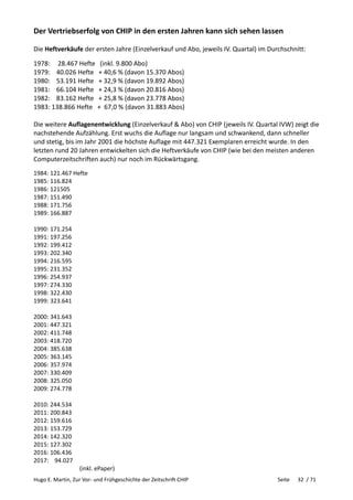 Hugo E. Martin, Zur Vor- und Frühgeschichte der Zeitschrift CHIP Seite 32 / 71
Der Vertriebserfolg von CHIP in den ersten Jahren kann sich sehen lassen
Die Heftverkäufe der ersten Jahre (Einzelverkauf und Abo, jeweils IV. Quartal) im Durchschnitt:
1978: 28.467 Hefte (inkl. 9.800 Abo)
1979: 40.026 Hefte + 40,6 % (davon 15.370 Abos)
1980: 53.191 Hefte + 32,9 % (davon 19.892 Abos)
1981: 66.104 Hefte + 24,3 % (davon 20.816 Abos)
1982: 83.162 Hefte + 25,8 % (davon 23.778 Abos)
1983: 138.866 Hefte + 67,0 % (davon 31.883 Abos)
Die weitere Auflagenentwicklung (Einzelverkauf & Abo) von CHIP (jeweils IV. Quartal IVW) zeigt die
nachstehende Aufzählung. Erst wuchs die Auflage nur langsam und schwankend, dann schneller
und stetig, bis im Jahr 2001 die höchste Auflage mit 447.321 Exemplaren erreicht wurde. In den
letzten rund 20 Jahren entwickelten sich die Heftverkäufe von CHIP (wie bei den meisten anderen
Computerzeitschriften auch) nur noch im Rückwärtsgang.
1984: 121.467 Hefte
1985: 116.824
1986: 121505
1987: 151.490
1988: 171.756
1989: 166.887
1990: 171.254
1991: 197.256
1992: 199.412
1993: 202.340
1994: 216.595
1995: 231.352
1996: 254.937
1997: 274.330
1998: 322.430
1999: 323.641
2000: 341.643
2001: 447.321
2002: 411.748
2003: 418.720
2004: 385.638
2005: 363.145
2006: 357.974
2007: 330.409
2008: 325.050
2009: 274.778
2010: 244.534
2011: 200.843
2012: 159.616
2013: 153.729
2014: 142.320
2015: 127.302
2016: 106.436
2017: 94.027
(inkl. ePaper)
 