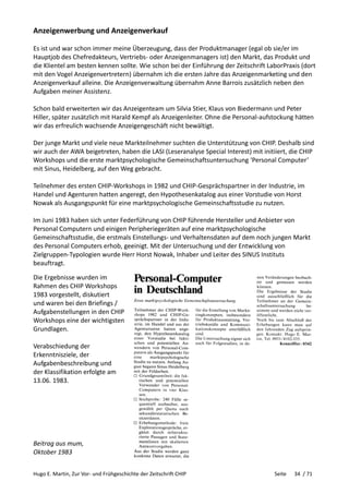 Hugo E. Martin, Zur Vor- und Frühgeschichte der Zeitschrift CHIP Seite 34 / 71
Anzeigenwerbung und Anzeigenverkauf
Es ist und war schon immer meine Überzeugung, dass der Produktmanager (egal ob sie/er im
Hauptjob des Chefredakteurs, Vertriebs- oder Anzeigenmanagers ist) den Markt, das Produkt und
die Klientel am besten kennen sollte. Wie schon bei der Einführung der Zeitschrift LaborPraxis (dort
mit den Vogel Anzeigenvertretern) übernahm ich die ersten Jahre das Anzeigenmarketing und den
Anzeigenverkauf alleine. Die Anzeigenverwaltung übernahm Anne Barrois zusätzlich neben den
Aufgaben meiner Assistenz.
Schon bald erweiterten wir das Anzeigenteam um Silvia Stier, Klaus von Biedermann und Peter
Hiller, später zusätzlich mit Harald Kempf als Anzeigenleiter. Ohne die Personal-aufstockung hätten
wir das erfreulich wachsende Anzeigengeschäft nicht bewältigt.
Der junge Markt und viele neue Markteilnehmer suchten die Unterstützung von CHIP. Deshalb sind
wir auch der AWA beigetreten, haben die LASI (Leseranalyse Special Interest) mit initiiert, die CHIP
Workshops und die erste marktpsychologische Gemeinschaftsuntersuchung ‘Personal Computer’
mit Sinus, Heidelberg, auf den Weg gebracht.
Teilnehmer des ersten CHIP-Workshops in 1982 und CHIP-Gesprächspartner in der Industrie, im
Handel und Agenturen hatten angeregt, den Hypothesenkatalog aus einer Vorstudie von Horst
Nowak als Ausgangspunkt für eine marktpsychologische Gemeinschaftsstudie zu nutzen.
Im Juni 1983 haben sich unter Federführung von CHIP führende Hersteller und Anbieter von
Personal Computern und einigen Peripheriegeräten auf eine marktpsychologische
Gemeinschaftsstudie, die erstmals Einstellungs- und Verhaltensdaten auf dem noch jungen Markt
des Personal Computers erhob, geeinigt. Mit der Untersuchung und der Entwicklung von
Zielgruppen-Typologien wurde Herr Horst Nowak, Inhaber und Leiter des SINUS Instituts
beauftragt.
Die Ergebnisse wurden im
Rahmen des CHIP Workshops
1983 vorgestellt, diskutiert
und waren bei den Briefings /
Aufgabenstellungen in den CHIP
Workshops eine der wichtigsten
Grundlagen.
Verabschiedung der
Erkenntnisziele, der
Aufgabenbeschreibung und
der Klassifikation erfolgte am
13.06. 1983.
Beitrag aus mum,
Oktober 1983
 
