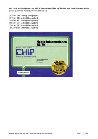 Hugo E. Martin, Zur Vor- und Frühgeschichte der Zeitschrift CHIP Seite 35 / 71
Der Erfolg im Anzeigenverkauf auch in den Anfangsjahren lag deutlich über unseren Erwartungen
(wenn auch nicht immer zur Freude aller Leser)
1978: Ø 19,5 Seiten ( 2 Ausgaben)
1979: Ø 24,6 Seiten (10 Ausgaben)
1980: Ø 37,3 Seiten (12 Ausgaben)
1981: Ø 55,7 Seiten (12 Ausgaben)
1982: Ø 78,5 Seiten (12 Ausgaben)
1983: Ø 103,6 Seiten (12 Ausgaben)
 