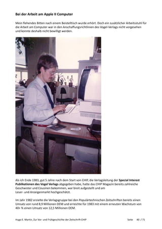 Hugo E. Martin, Zur Vor- und Frühgeschichte der Zeitschrift CHIP Seite 40 / 71
Bei der Arbeit am Apple II Computer
Mein flehendes Bitten nach einem Beistelltisch wurde erhört. Doch ein zusätzlicher Arbeitsstuhl für
die Arbeit am Computer war in den Anschaffungsrichtlinien des Vogel-Verlags nicht vorgesehen
und konnte deshalb nicht bewilligt werden.
Als ich Ende 1983, gut 5 Jahre nach dem Start von CHIP, die Verlagsleitung der Special Interest
Publikationen des Vogel Verlags abgegeben habe, hatte das CHIP Magazin bereits zahlreiche
Geschwister und Cousinen bekommen, war breit aufgestellt und am
Leser- und Anzeigenmarkt hochgeschätzt.
Im Jahr 1982 erzielte die Verlagsgruppe bei den Populärtechnischen Zeitschriften bereits einen
Umsatz von rund 8,9 Millionen DEM und erreichte für 1983 mit einem erneuten Wachstum von
40+ % einen Umsatz von 12,5 Millionen DEM.
 