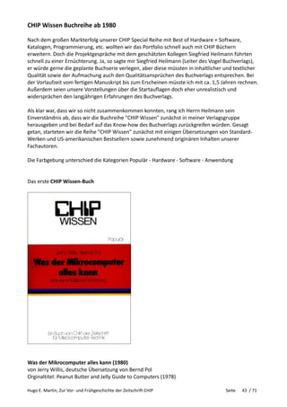 Hugo E. Martin, Zur Vor- und Frühgeschichte der Zeitschrift CHIP Seite 43 / 71
CHIP Wissen Buchreihe ab 1980
Nach dem großen Markterfolg unserer CHIP Special Reihe mit Best of Hardware + Software,
Katalogen, Programmierung, etc. wollten wir das Portfolio schnell auch mit CHIP Büchern
erweitern. Doch die Projektgespräche mit dem geschätzten Kollegen Siegfried Heilmann führten
schnell zu einer Ernüchterung. Ja, so sagte mir Siegfried Heilmann (Leiter des Vogel Buchverlags),
er würde gerne die geplante Buchserie verlegen, aber diese müssten in inhaltlicher und textlicher
Qualität sowie der Aufmachung auch den Qualitätsansprüchen des Buchverlags entsprechen. Bei
der Vorlaufzeit vom fertigen Manuskript bis zum Erscheinen müsste ich mit ca. 1,5 Jahren rechnen.
Außerdem seien unsere Vorstellungen über die Startauflagen doch eher unrealistisch und
widersprächen den langjährigen Erfahrungen des Buchverlags.
Als klar war, dass wir so nicht zusammenkommen konnten, rang ich Herrn Heilmann sein
Einverständnis ab, dass wir die Buchreihe "CHIP Wissen" zunächst in meiner Verlagsgruppe
herausgeben und bei Bedarf auf das Know-how des Buchverlags zurückgreifen würden. Gesagt
getan, starteten wir die Reihe "CHIP Wissen" zunächst mit einigen Übersetzungen von Standard-
Werken und US-amerikanischen Bestsellern sowie zunehmend originären Inhalten unserer
Fachautoren.
Die Farbgebung unterschied die Kategorien Populär - Hardware - Software - Anwendung
Das erste CHIP Wissen-Buch
Was der Mikrocomputer alles kann (1980)
von Jerry Willis, deutsche Übersetzung von Bernd Pol
Orginaltitel: Peanut Butter and Jelly Guide to Computers (1978)
 