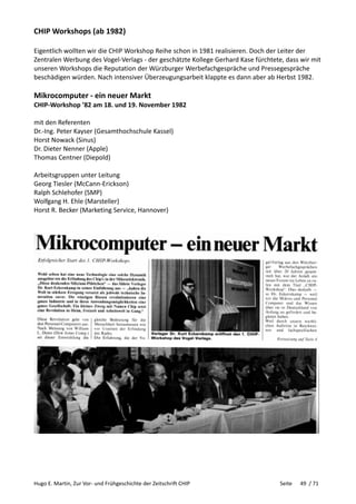 Hugo E. Martin, Zur Vor- und Frühgeschichte der Zeitschrift CHIP Seite 49 / 71
CHIP Workshops (ab 1982)
Eigentlich wollten wir die CHIP Workshop Reihe schon in 1981 realisieren. Doch der Leiter der
Zentralen Werbung des Vogel-Verlags - der geschätzte Kollege Gerhard Kase fürchtete, dass wir mit
unseren Workshops die Reputation der Würzburger Werbefachgespräche und Pressegespräche
beschädigen würden. Nach intensiver Überzeugungsarbeit klappte es dann aber ab Herbst 1982.
Mikrocomputer - ein neuer Markt
CHIP-Workshop ’82 am 18. und 19. November 1982
mit den Referenten
Dr.-Ing. Peter Kayser (Gesamthochschule Kassel)
Horst Nowack (Sinus)
Dr. Dieter Nenner (Apple)
Thomas Centner (Diepold)
Arbeitsgruppen unter Leitung
Georg Tiesler (McCann-Erickson)
Ralph Schlehofer (SMP)
Wolfgang H. Ehle (Marsteller)
Horst R. Becker (Marketing Service, Hannover)
 