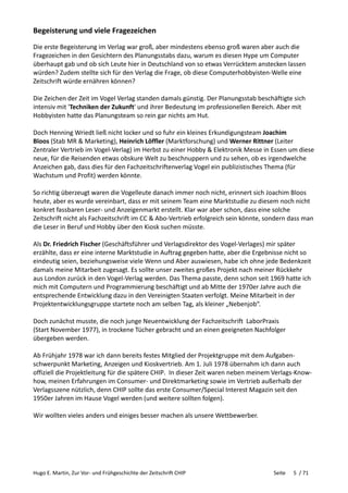 Hugo E. Martin, Zur Vor- und Frühgeschichte der Zeitschrift CHIP Seite 5 / 71
Begeisterung und viele Fragezeichen
Die erste Begeisterung im Verlag war groß, aber mindestens ebenso groß waren aber auch die
Fragezeichen in den Gesichtern des Planungsstabs dazu, warum es diesen Hype um Computer
überhaupt gab und ob sich Leute hier in Deutschland von so etwas Verrücktem anstecken lassen
würden? Zudem stellte sich für den Verlag die Frage, ob diese Computerhobbyisten-Welle eine
Zeitschrift würde ernähren können?
Die Zeichen der Zeit im Vogel Verlag standen damals günstig. Der Planungsstab beschäftigte sich
intensiv mit 'Techniken der Zukunft' und ihrer Bedeutung im professionellen Bereich. Aber mit
Hobbyisten hatte das Planungsteam so rein gar nichts am Hut.
Doch Henning Wriedt ließ nicht locker und so fuhr ein kleines Erkundigungsteam Joachim
Bloos (Stab MR & Marketing), Heinrich Löffler (Marktforschung) und Werner Rittner (Leiter
Zentraler Vertrieb im Vogel-Verlag) im Herbst zu einer Hobby & Elektronik Messe in Essen um diese
neue, für die Reisenden etwas obskure Welt zu beschnuppern und zu sehen, ob es irgendwelche
Anzeichen gab, dass dies für den Fachzeitschriftenverlag Vogel ein publizistisches Thema (für
Wachstum und Profit) werden könnte.
So richtig überzeugt waren die Vogelleute danach immer noch nicht, erinnert sich Joachim Bloos
heute, aber es wurde vereinbart, dass er mit seinem Team eine Marktstudie zu diesem noch nicht
konkret fassbaren Leser- und Anzeigenmarkt erstellt. Klar war aber schon, dass eine solche
Zeitschrift nicht als Fachzeitschrift im CC & Abo-Vertrieb erfolgreich sein könnte, sondern dass man
die Leser in Beruf und Hobby über den Kiosk suchen müsste.
Als Dr. Friedrich Fischer (Geschäftsführer und Verlagsdirektor des Vogel-Verlages) mir später
erzählte, dass er eine interne Marktstudie in Auftrag gegeben hatte, aber die Ergebnisse nicht so
eindeutig seien, beziehungsweise viele Wenn und Aber auswiesen, habe ich ohne jede Bedenkzeit
damals meine Mitarbeit zugesagt. Es sollte unser zweites großes Projekt nach meiner Rückkehr
aus London zurück in den Vogel-Verlag werden. Das Thema passte, denn schon seit 1969 hatte ich
mich mit Computern und Programmierung beschäftigt und ab Mitte der 1970er Jahre auch die
entsprechende Entwicklung dazu in den Vereinigten Staaten verfolgt. Meine Mitarbeit in der
Projektentwicklungsgruppe startete noch am selben Tag, als kleiner „Nebenjob“.
Doch zunächst musste, die noch junge Neuentwicklung der Fachzeitschrift LaborPraxis
(Start November 1977), in trockene Tücher gebracht und an einen geeigneten Nachfolger
übergeben werden.
Ab Frühjahr 1978 war ich dann bereits festes Mitglied der Projektgruppe mit dem Aufgaben-
schwerpunkt Marketing, Anzeigen und Kioskvertrieb. Am 1. Juli 1978 übernahm ich dann auch
offiziell die Projektleitung für die spätere CHIP. In dieser Zeit waren neben meinem Verlags-Know-
how, meinen Erfahrungen im Consumer- und Direktmarketing sowie im Vertrieb außerhalb der
Verlagsszene nützlich, denn CHIP sollte das erste Consumer/Special Interest Magazin seit den
1950er Jahren im Hause Vogel werden (und weitere sollten folgen).
Wir wollten vieles anders und einiges besser machen als unsere Wettbewerber.
 