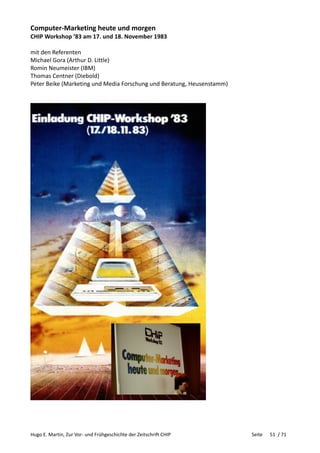 Hugo E. Martin, Zur Vor- und Frühgeschichte der Zeitschrift CHIP Seite 51 / 71
Computer-Marketing heute und morgen
CHIP Workshop ’83 am 17. und 18. November 1983
mit den Referenten
Michael Gora (Arthur D. Little)
Romin Neumeister (IBM)
Thomas Centner (Diebold)
Peter Beike (Marketing und Media Forschung und Beratung, Heusenstamm)
 